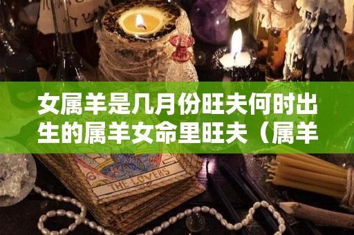 女属羊是几月份旺夫何时出生的属羊女命里旺夫（属羊女几月出生的人命最好）