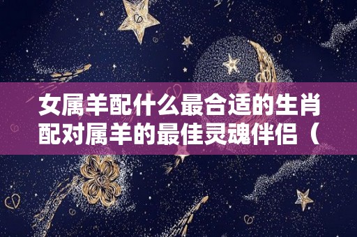 女属羊配什么最合适的生肖配对属羊的最佳灵魂伴侣（女属羊配什么属相最好）