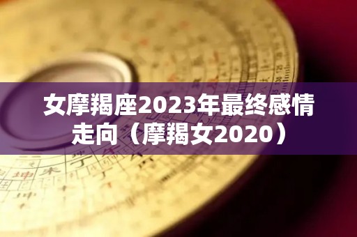 女摩羯座2023年最终感情走向（摩羯女2020）