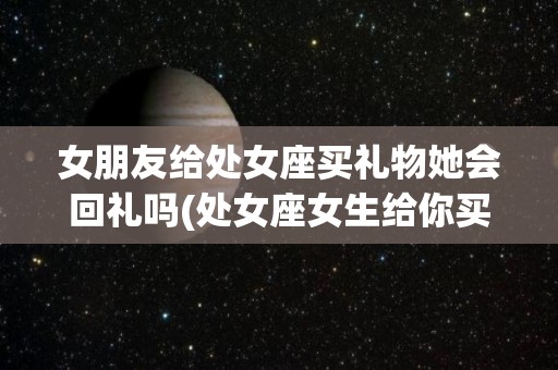 女朋友给处女座买礼物她会回礼吗(处女座女生给你买东西)