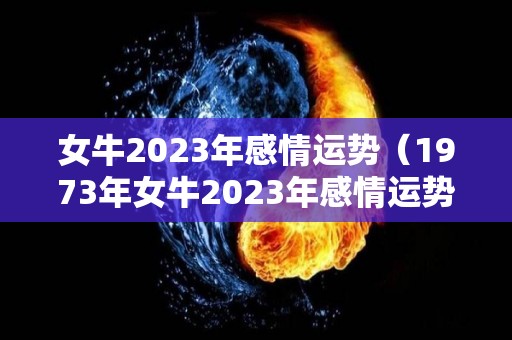 女牛2023年感情运势（1973年女牛2023年感情运势）