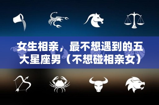 女生相亲，最不想遇到的五大星座男（不想碰相亲女）
