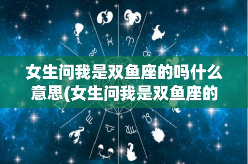 女生问我是双鱼座的吗什么意思(女生问我是双鱼座的吗什么意思怎么回答)