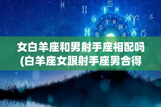 女白羊座和男射手座相配吗(白羊座女跟射手座男合得来吗)