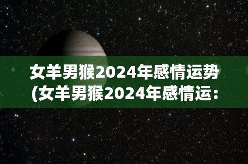 女羊男猴2024年感情运势(女羊男猴2024年感情运：未来可期)