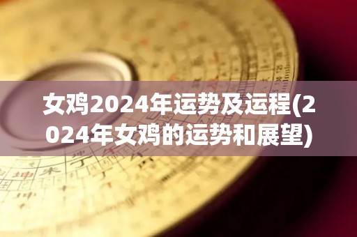 女鸡2024年运势及运程(2024年女鸡的运势和展望)