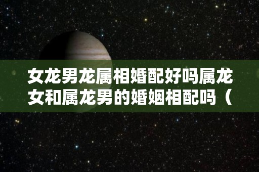 女龙男龙属相婚配好吗属龙女和属龙男的婚姻相配吗（女龙与男龙的婚姻命运）