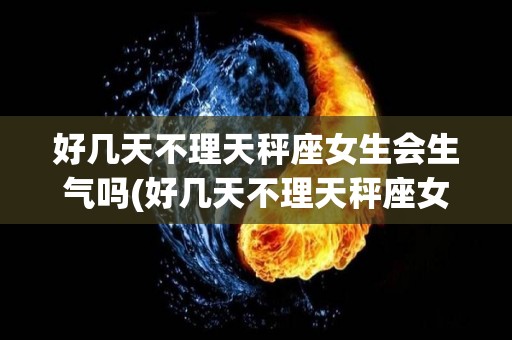 好几天不理天秤座女生会生气吗(好几天不理天秤座女生会生气吗为什么)