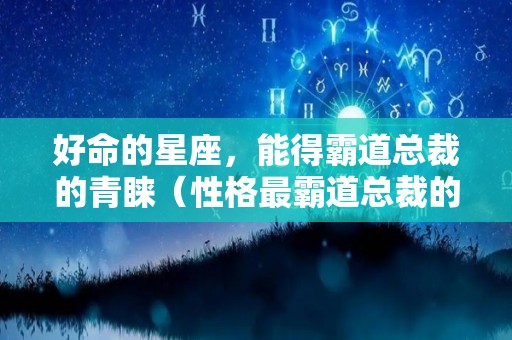 好命的星座，能得霸道总裁的青睐（性格最霸道总裁的三个星座）