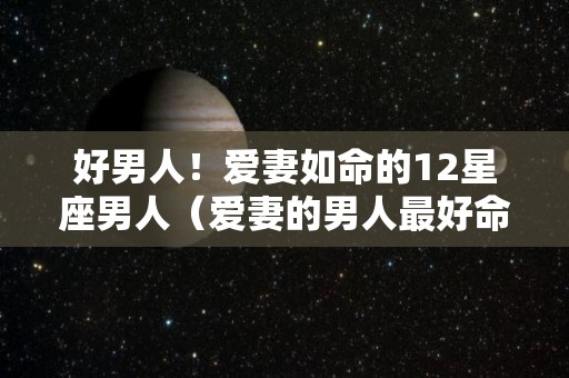 好男人！爱妻如命的12星座男人（爱妻的男人最好命）