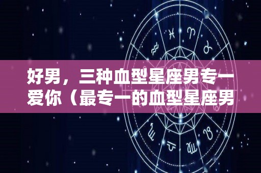 好男，三种血型星座男专一爱你（最专一的血型星座男）
