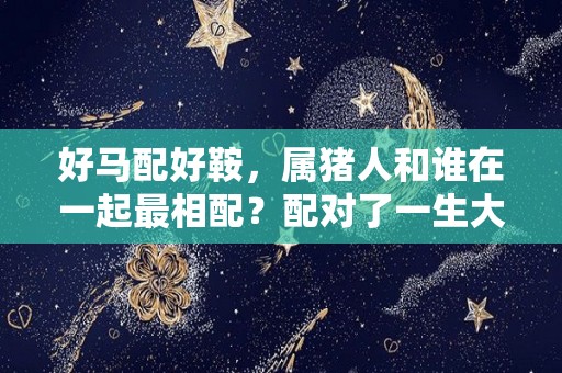 好马配好鞍，属猪人和谁在一起最相配？配对了一生大富大贵（属猪配属马的好不好）