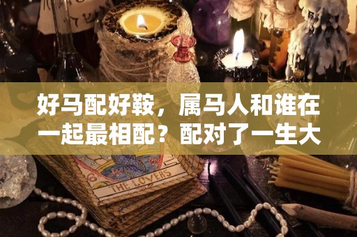 好马配好鞍，属马人和谁在一起最相配？配对了一生大富大贵（属马的和哪个配）