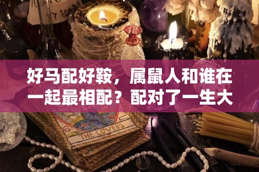 好马配好鞍，属鼠人和谁在一起最相配？配对了一生大富大贵（属鼠和什么属马）