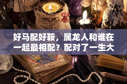好马配好鞍，属龙人和谁在一起最相配？配对了一生大富大贵（属龙的和马的相配吗）