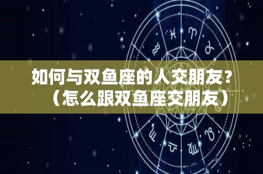 如何与双鱼座的人交朋友？（怎么跟双鱼座交朋友）