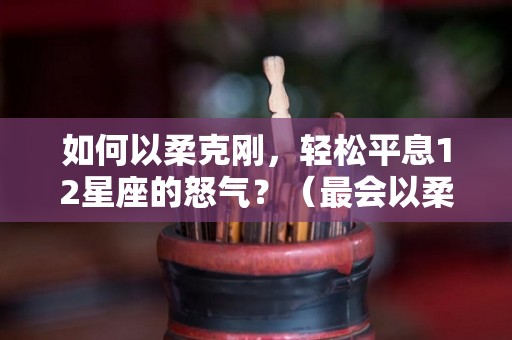 如何以柔克刚，轻松平息12星座的怒气？（最会以柔克刚的星座女）
