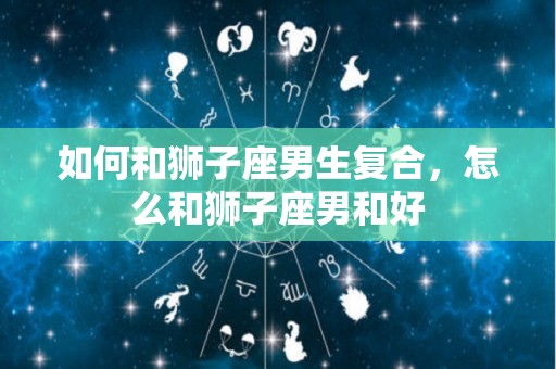 如何和狮子座男生复合，怎么和狮子座男和好