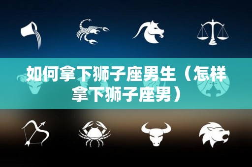 如何拿下狮子座男生（怎样拿下狮子座男）
