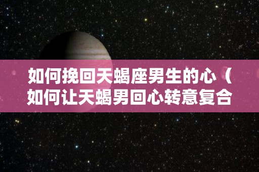 如何挽回天蝎座男生的心（如何让天蝎男回心转意复合）