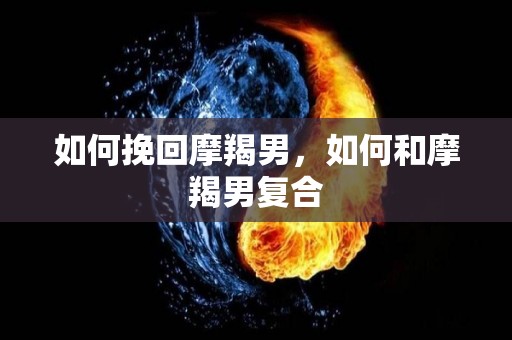 如何挽回摩羯男，如何和摩羯男复合