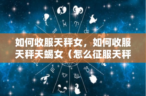 如何收服天秤女，如何收服天秤天蝎女（怎么征服天秤座女孩）