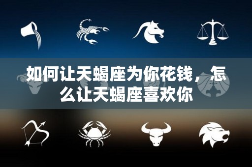 如何让天蝎座为你花钱，怎么让天蝎座喜欢你