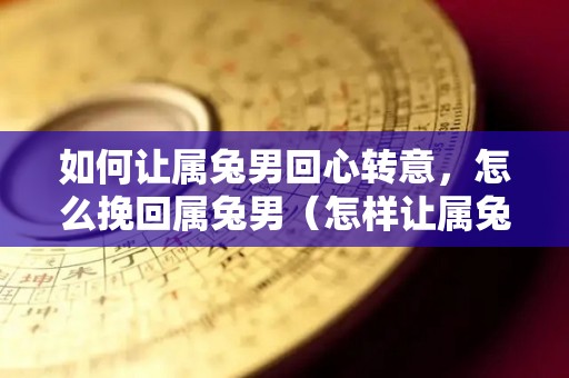 如何让属兔男回心转意，怎么挽回属兔男（怎样让属兔男越来越爱你）