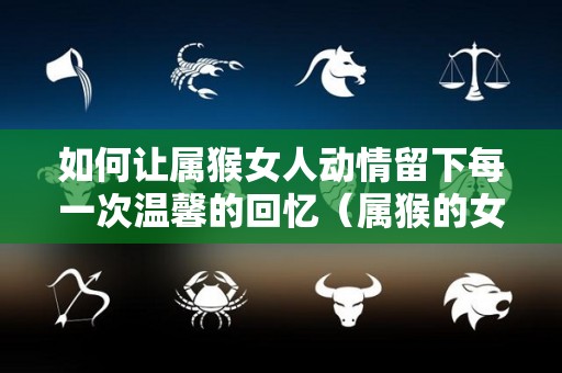 如何让属猴女人动情留下每一次温馨的回忆（属猴的女生怎么搞定）