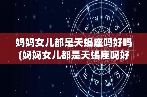 妈妈女儿都是天蝎座吗好吗(妈妈女儿都是天蝎座吗好吗怎么办)