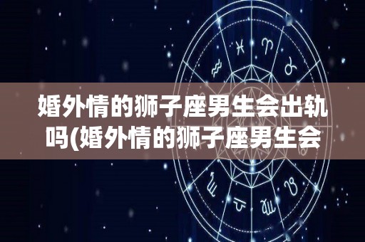 婚外情的狮子座男生会出轨吗(婚外情的狮子座男生会出轨吗为什么)