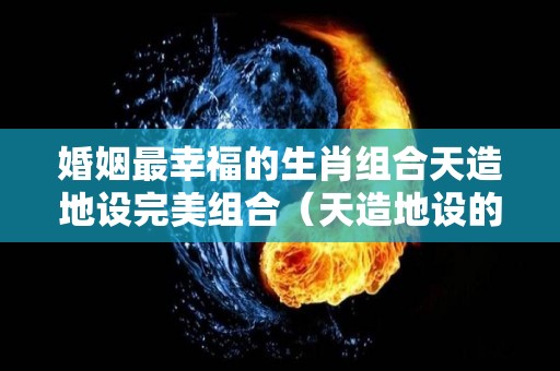 婚姻最幸福的生肖组合天造地设完美组合（天造地设的星座配对）