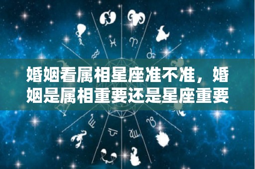 婚姻看属相星座准不准，婚姻是属相重要还是星座重要