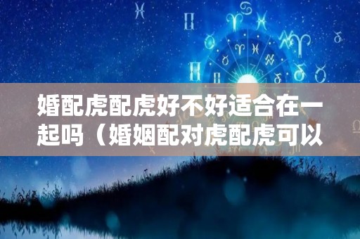 婚配虎配虎好不好适合在一起吗（婚姻配对虎配虎可以吗）