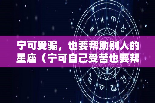 宁可受骗，也要帮助别人的星座（宁可自己受苦也要帮助别人的词语）