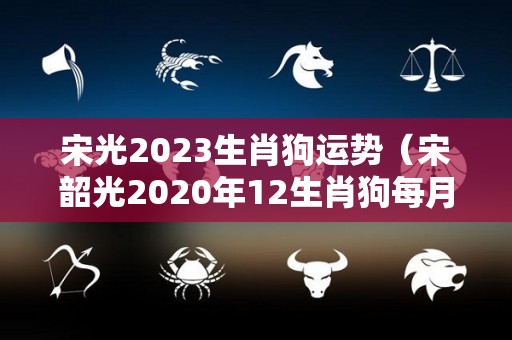 宋光2023生肖狗运势（宋韶光2020年12生肖狗每月运程）