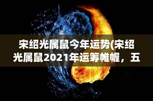 宋绍光属鼠今年运势(宋绍光属鼠2021年运筹帷幄，五福临门)