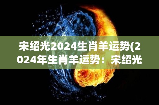 宋绍光2024生肖羊运势(2024年生肖羊运势：宋绍光大师解读)