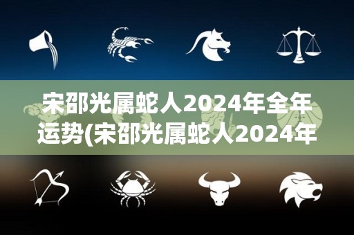 宋邵光属蛇人2024年全年运势(宋邵光属蛇人2024年全年运势大揭秘)