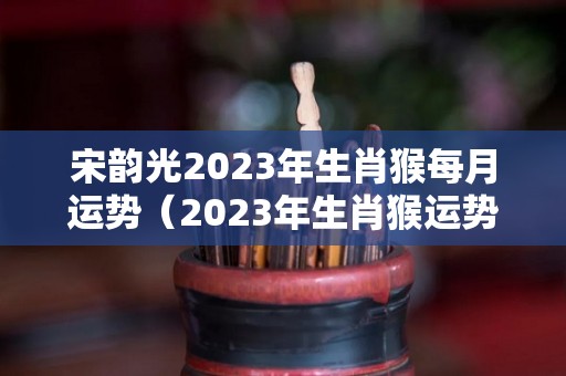 宋韵光2023年生肖猴每月运势（2023年生肖猴运势大全）