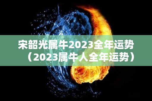宋韶光属牛2023全年运势（2023属牛人全年运势）