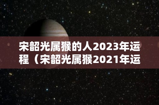 宋韶光属猴的人2023年运程（宋韶光属猴2021年运势）