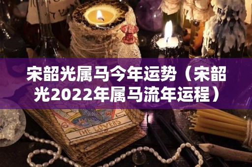 宋韶光属马今年运势（宋韶光2022年属马流年运程）