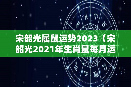 宋韶光属鼠运势2023（宋韶光2021年生肖鼠每月运势）