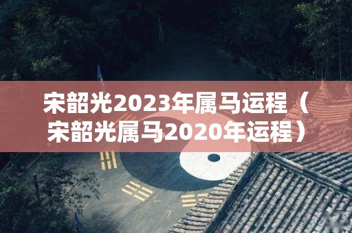 宋韶光2023年属马运程（宋韶光属马2020年运程）