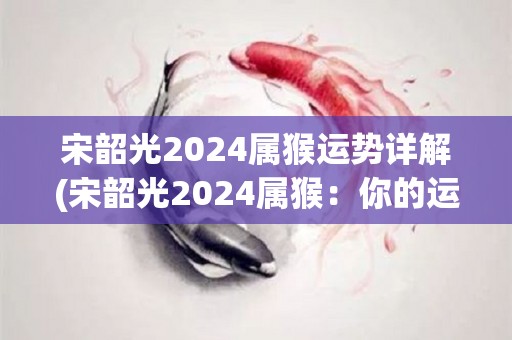 宋韶光2024属猴运势详解(宋韶光2024属猴：你的运势指南)