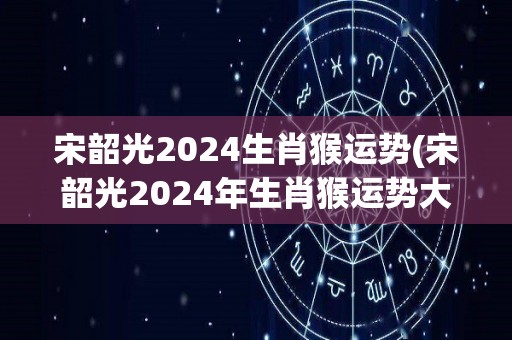 宋韶光2024生肖猴运势(宋韶光2024年生肖猴运势大揭秘)