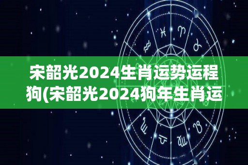 宋韶光2024生肖运势运程狗(宋韶光2024狗年生肖运势大揭秘)