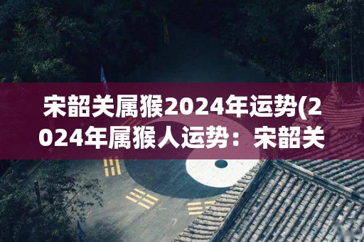 宋韶关属猴2024年运势(2024年属猴人运势：宋韶关的未来如何？)
