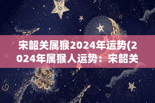 宋韶关属猴2024年运势(2024年属猴人运势：宋韶关的未来如何？)